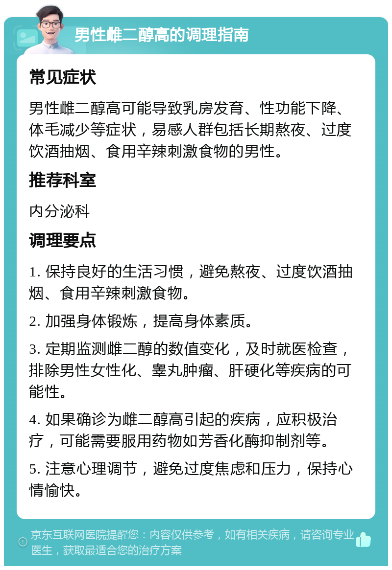 男性雌二醇高的调理指南 常见症状 男性雌二醇高可能导致乳房发育、性功能下降、体毛减少等症状，易感人群包括长期熬夜、过度饮酒抽烟、食用辛辣刺激食物的男性。 推荐科室 内分泌科 调理要点 1. 保持良好的生活习惯，避免熬夜、过度饮酒抽烟、食用辛辣刺激食物。 2. 加强身体锻炼，提高身体素质。 3. 定期监测雌二醇的数值变化，及时就医检查，排除男性女性化、睾丸肿瘤、肝硬化等疾病的可能性。 4. 如果确诊为雌二醇高引起的疾病，应积极治疗，可能需要服用药物如芳香化酶抑制剂等。 5. 注意心理调节，避免过度焦虑和压力，保持心情愉快。