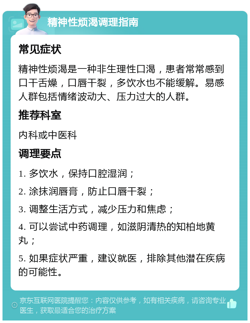 精神性烦渴调理指南 常见症状 精神性烦渴是一种非生理性口渴，患者常常感到口干舌燥，口唇干裂，多饮水也不能缓解。易感人群包括情绪波动大、压力过大的人群。 推荐科室 内科或中医科 调理要点 1. 多饮水，保持口腔湿润； 2. 涂抹润唇膏，防止口唇干裂； 3. 调整生活方式，减少压力和焦虑； 4. 可以尝试中药调理，如滋阴清热的知柏地黄丸； 5. 如果症状严重，建议就医，排除其他潜在疾病的可能性。