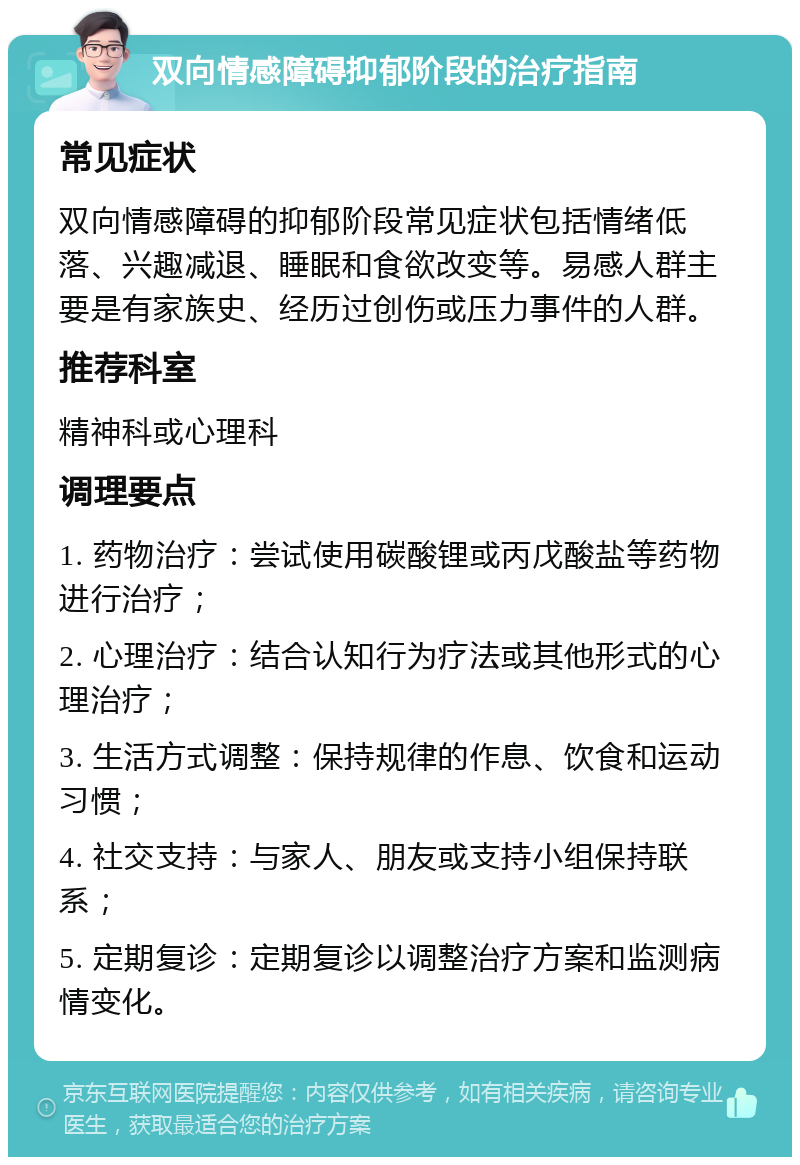 双向情感障碍抑郁阶段的治疗指南 常见症状 双向情感障碍的抑郁阶段常见症状包括情绪低落、兴趣减退、睡眠和食欲改变等。易感人群主要是有家族史、经历过创伤或压力事件的人群。 推荐科室 精神科或心理科 调理要点 1. 药物治疗：尝试使用碳酸锂或丙戊酸盐等药物进行治疗； 2. 心理治疗：结合认知行为疗法或其他形式的心理治疗； 3. 生活方式调整：保持规律的作息、饮食和运动习惯； 4. 社交支持：与家人、朋友或支持小组保持联系； 5. 定期复诊：定期复诊以调整治疗方案和监测病情变化。