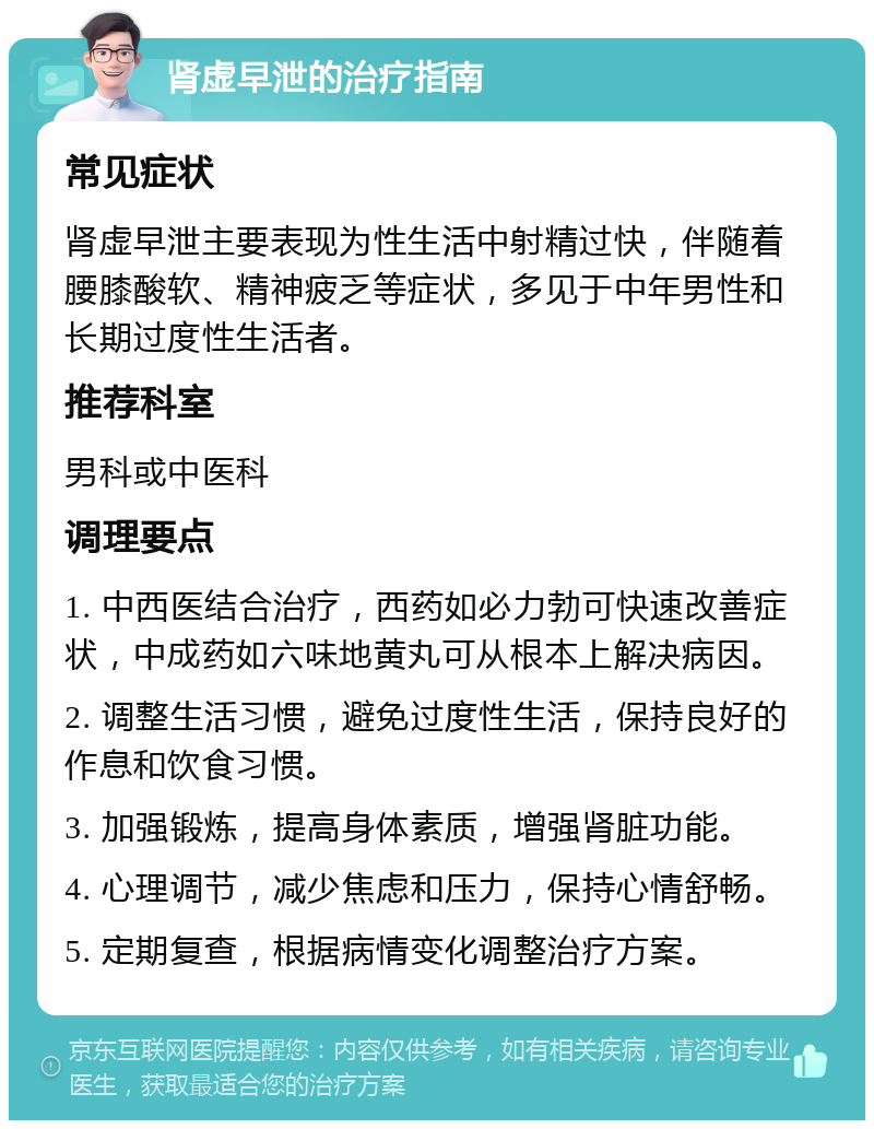 肾虚早泄的治疗指南 常见症状 肾虚早泄主要表现为性生活中射精过快，伴随着腰膝酸软、精神疲乏等症状，多见于中年男性和长期过度性生活者。 推荐科室 男科或中医科 调理要点 1. 中西医结合治疗，西药如必力勃可快速改善症状，中成药如六味地黄丸可从根本上解决病因。 2. 调整生活习惯，避免过度性生活，保持良好的作息和饮食习惯。 3. 加强锻炼，提高身体素质，增强肾脏功能。 4. 心理调节，减少焦虑和压力，保持心情舒畅。 5. 定期复查，根据病情变化调整治疗方案。