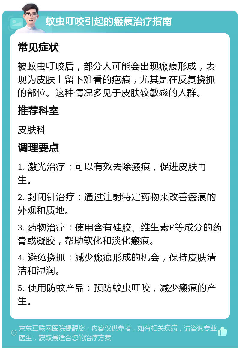 蚊虫叮咬引起的瘢痕治疗指南 常见症状 被蚊虫叮咬后，部分人可能会出现瘢痕形成，表现为皮肤上留下难看的疤痕，尤其是在反复挠抓的部位。这种情况多见于皮肤较敏感的人群。 推荐科室 皮肤科 调理要点 1. 激光治疗：可以有效去除瘢痕，促进皮肤再生。 2. 封闭针治疗：通过注射特定药物来改善瘢痕的外观和质地。 3. 药物治疗：使用含有硅胶、维生素E等成分的药膏或凝胶，帮助软化和淡化瘢痕。 4. 避免挠抓：减少瘢痕形成的机会，保持皮肤清洁和湿润。 5. 使用防蚊产品：预防蚊虫叮咬，减少瘢痕的产生。