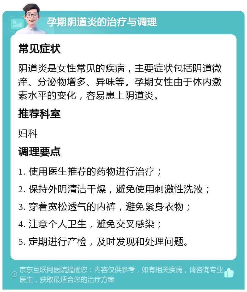 孕期阴道炎的治疗与调理 常见症状 阴道炎是女性常见的疾病，主要症状包括阴道微痒、分泌物增多、异味等。孕期女性由于体内激素水平的变化，容易患上阴道炎。 推荐科室 妇科 调理要点 1. 使用医生推荐的药物进行治疗； 2. 保持外阴清洁干燥，避免使用刺激性洗液； 3. 穿着宽松透气的内裤，避免紧身衣物； 4. 注意个人卫生，避免交叉感染； 5. 定期进行产检，及时发现和处理问题。