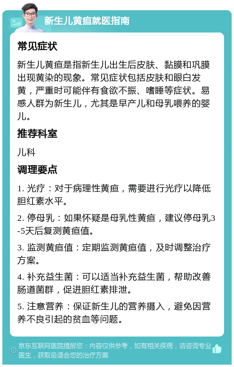 新生儿黄疸就医指南 常见症状 新生儿黄疸是指新生儿出生后皮肤、黏膜和巩膜出现黄染的现象。常见症状包括皮肤和眼白发黄，严重时可能伴有食欲不振、嗜睡等症状。易感人群为新生儿，尤其是早产儿和母乳喂养的婴儿。 推荐科室 儿科 调理要点 1. 光疗：对于病理性黄疸，需要进行光疗以降低胆红素水平。 2. 停母乳：如果怀疑是母乳性黄疸，建议停母乳3-5天后复测黄疸值。 3. 监测黄疸值：定期监测黄疸值，及时调整治疗方案。 4. 补充益生菌：可以适当补充益生菌，帮助改善肠道菌群，促进胆红素排泄。 5. 注意营养：保证新生儿的营养摄入，避免因营养不良引起的贫血等问题。