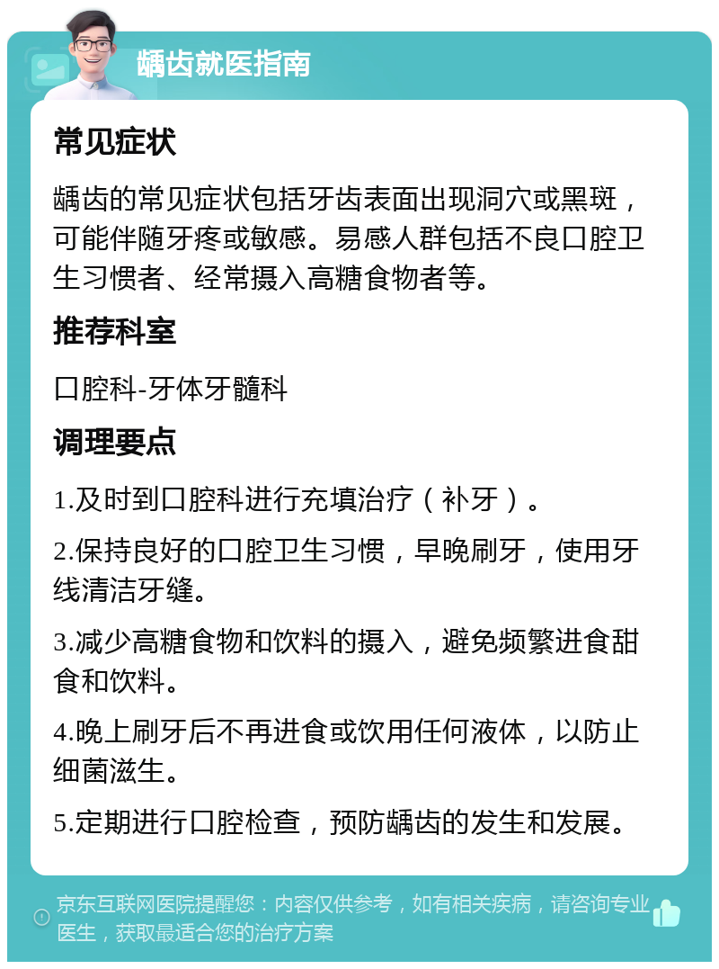 龋齿就医指南 常见症状 龋齿的常见症状包括牙齿表面出现洞穴或黑斑，可能伴随牙疼或敏感。易感人群包括不良口腔卫生习惯者、经常摄入高糖食物者等。 推荐科室 口腔科-牙体牙髓科 调理要点 1.及时到口腔科进行充填治疗（补牙）。 2.保持良好的口腔卫生习惯，早晚刷牙，使用牙线清洁牙缝。 3.减少高糖食物和饮料的摄入，避免频繁进食甜食和饮料。 4.晚上刷牙后不再进食或饮用任何液体，以防止细菌滋生。 5.定期进行口腔检查，预防龋齿的发生和发展。