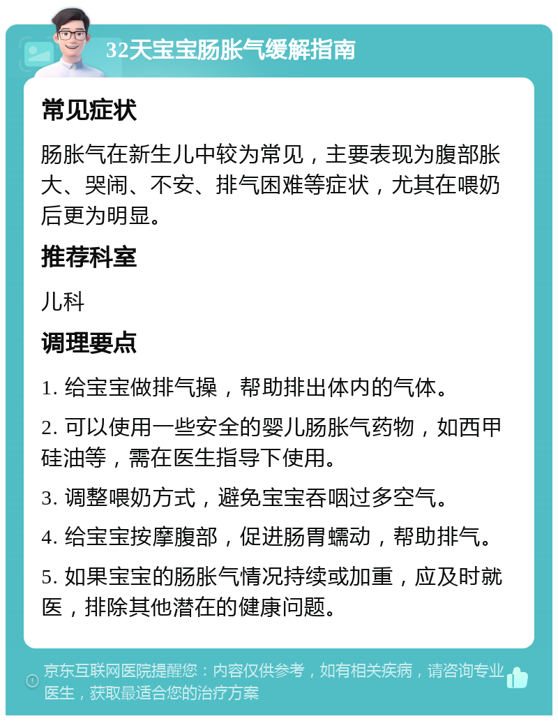 32天宝宝肠胀气缓解指南 常见症状 肠胀气在新生儿中较为常见，主要表现为腹部胀大、哭闹、不安、排气困难等症状，尤其在喂奶后更为明显。 推荐科室 儿科 调理要点 1. 给宝宝做排气操，帮助排出体内的气体。 2. 可以使用一些安全的婴儿肠胀气药物，如西甲硅油等，需在医生指导下使用。 3. 调整喂奶方式，避免宝宝吞咽过多空气。 4. 给宝宝按摩腹部，促进肠胃蠕动，帮助排气。 5. 如果宝宝的肠胀气情况持续或加重，应及时就医，排除其他潜在的健康问题。