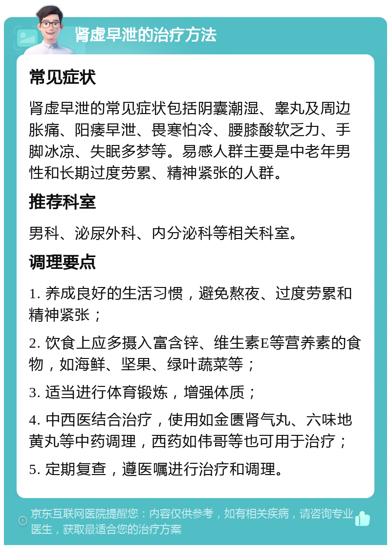 肾虚早泄的治疗方法 常见症状 肾虚早泄的常见症状包括阴囊潮湿、睾丸及周边胀痛、阳痿早泄、畏寒怕冷、腰膝酸软乏力、手脚冰凉、失眠多梦等。易感人群主要是中老年男性和长期过度劳累、精神紧张的人群。 推荐科室 男科、泌尿外科、内分泌科等相关科室。 调理要点 1. 养成良好的生活习惯，避免熬夜、过度劳累和精神紧张； 2. 饮食上应多摄入富含锌、维生素E等营养素的食物，如海鲜、坚果、绿叶蔬菜等； 3. 适当进行体育锻炼，增强体质； 4. 中西医结合治疗，使用如金匮肾气丸、六味地黄丸等中药调理，西药如伟哥等也可用于治疗； 5. 定期复查，遵医嘱进行治疗和调理。