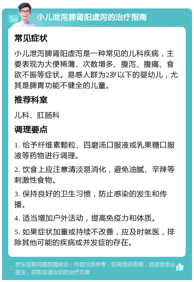 小儿泄泻脾肾阳虚泻的治疗指南 常见症状 小儿泄泻脾肾阳虚泻是一种常见的儿科疾病，主要表现为大便稀薄、次数增多、腹泻、腹痛、食欲不振等症状。易感人群为2岁以下的婴幼儿，尤其是脾胃功能不健全的儿童。 推荐科室 儿科、肛肠科 调理要点 1. 给予纤维素颗粒、四磨汤口服液或乳果糖口服液等药物进行调理。 2. 饮食上应注意清淡易消化，避免油腻、辛辣等刺激性食物。 3. 保持良好的卫生习惯，防止感染的发生和传播。 4. 适当增加户外活动，提高免疫力和体质。 5. 如果症状加重或持续不改善，应及时就医，排除其他可能的疾病或并发症的存在。