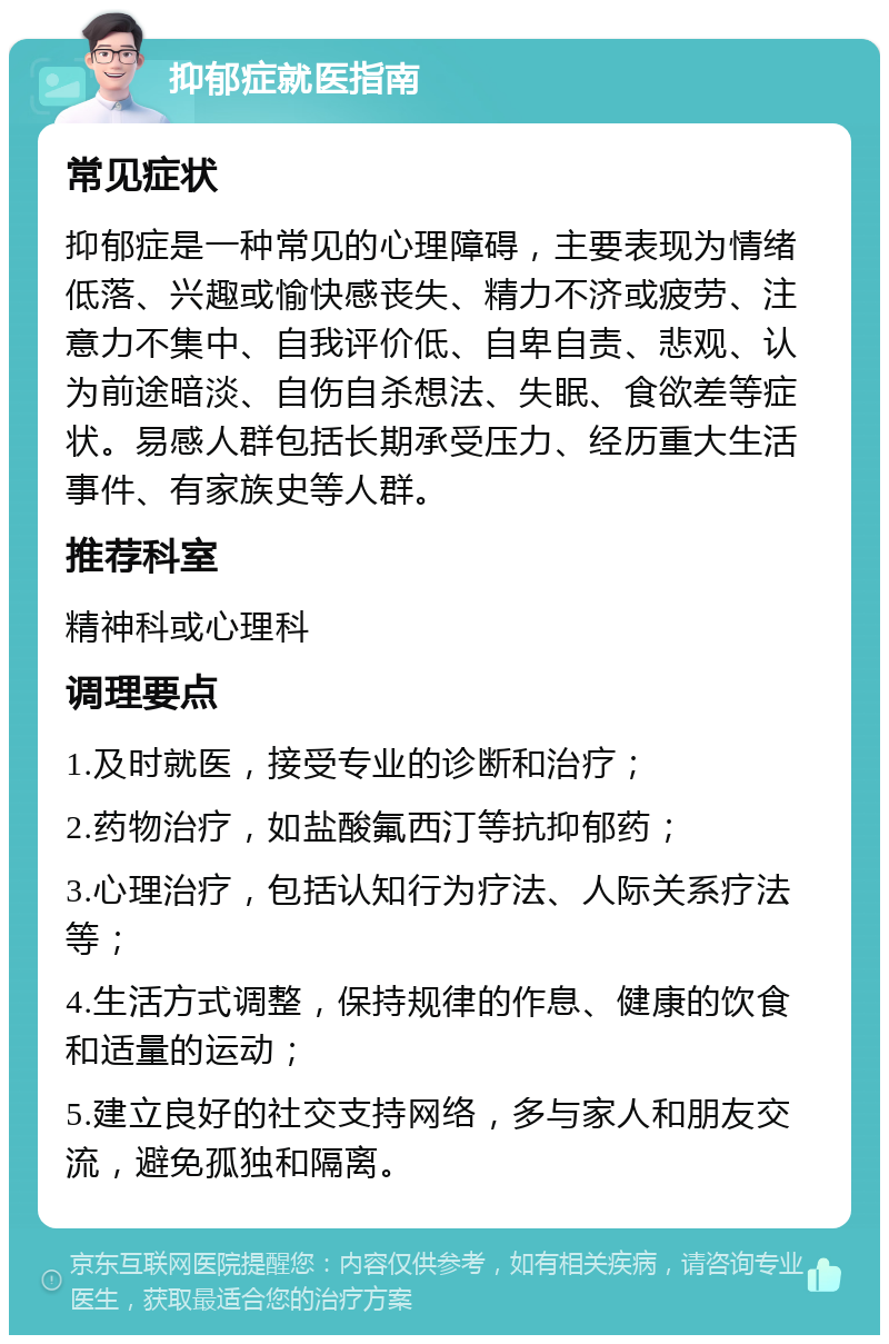 抑郁症就医指南 常见症状 抑郁症是一种常见的心理障碍，主要表现为情绪低落、兴趣或愉快感丧失、精力不济或疲劳、注意力不集中、自我评价低、自卑自责、悲观、认为前途暗淡、自伤自杀想法、失眠、食欲差等症状。易感人群包括长期承受压力、经历重大生活事件、有家族史等人群。 推荐科室 精神科或心理科 调理要点 1.及时就医，接受专业的诊断和治疗； 2.药物治疗，如盐酸氟西汀等抗抑郁药； 3.心理治疗，包括认知行为疗法、人际关系疗法等； 4.生活方式调整，保持规律的作息、健康的饮食和适量的运动； 5.建立良好的社交支持网络，多与家人和朋友交流，避免孤独和隔离。