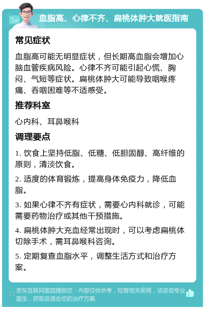 血脂高、心律不齐、扁桃体肿大就医指南 常见症状 血脂高可能无明显症状，但长期高血脂会增加心脑血管疾病风险。心律不齐可能引起心慌、胸闷、气短等症状。扁桃体肿大可能导致咽喉疼痛、吞咽困难等不适感受。 推荐科室 心内科、耳鼻喉科 调理要点 1. 饮食上坚持低脂、低糖、低胆固醇、高纤维的原则，清淡饮食。 2. 适度的体育锻炼，提高身体免疫力，降低血脂。 3. 如果心律不齐有症状，需要心内科就诊，可能需要药物治疗或其他干预措施。 4. 扁桃体肿大充血经常出现时，可以考虑扁桃体切除手术，需耳鼻喉科咨询。 5. 定期复查血脂水平，调整生活方式和治疗方案。