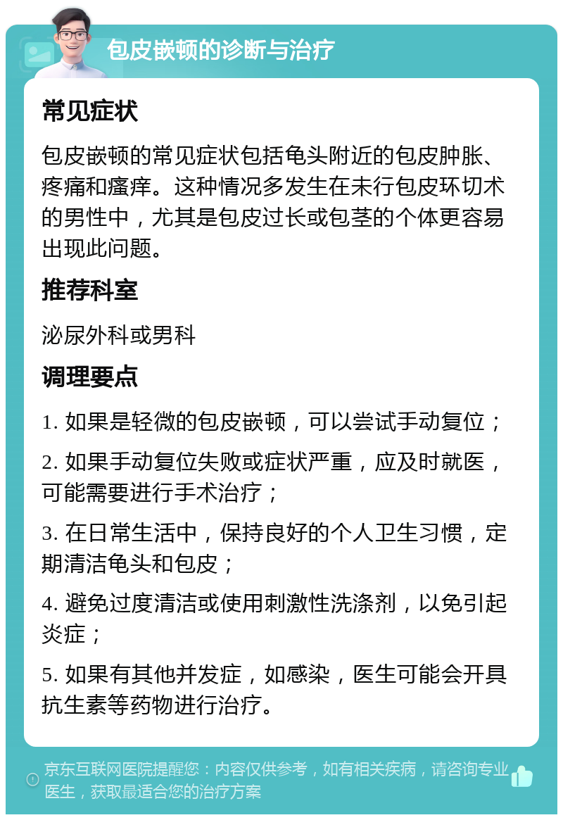 包皮嵌顿的诊断与治疗 常见症状 包皮嵌顿的常见症状包括龟头附近的包皮肿胀、疼痛和瘙痒。这种情况多发生在未行包皮环切术的男性中，尤其是包皮过长或包茎的个体更容易出现此问题。 推荐科室 泌尿外科或男科 调理要点 1. 如果是轻微的包皮嵌顿，可以尝试手动复位； 2. 如果手动复位失败或症状严重，应及时就医，可能需要进行手术治疗； 3. 在日常生活中，保持良好的个人卫生习惯，定期清洁龟头和包皮； 4. 避免过度清洁或使用刺激性洗涤剂，以免引起炎症； 5. 如果有其他并发症，如感染，医生可能会开具抗生素等药物进行治疗。