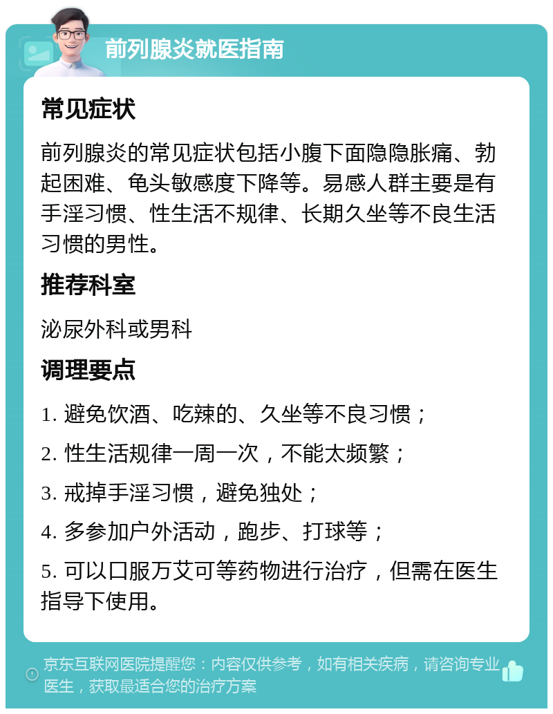 前列腺炎就医指南 常见症状 前列腺炎的常见症状包括小腹下面隐隐胀痛、勃起困难、龟头敏感度下降等。易感人群主要是有手淫习惯、性生活不规律、长期久坐等不良生活习惯的男性。 推荐科室 泌尿外科或男科 调理要点 1. 避免饮酒、吃辣的、久坐等不良习惯； 2. 性生活规律一周一次，不能太频繁； 3. 戒掉手淫习惯，避免独处； 4. 多参加户外活动，跑步、打球等； 5. 可以口服万艾可等药物进行治疗，但需在医生指导下使用。