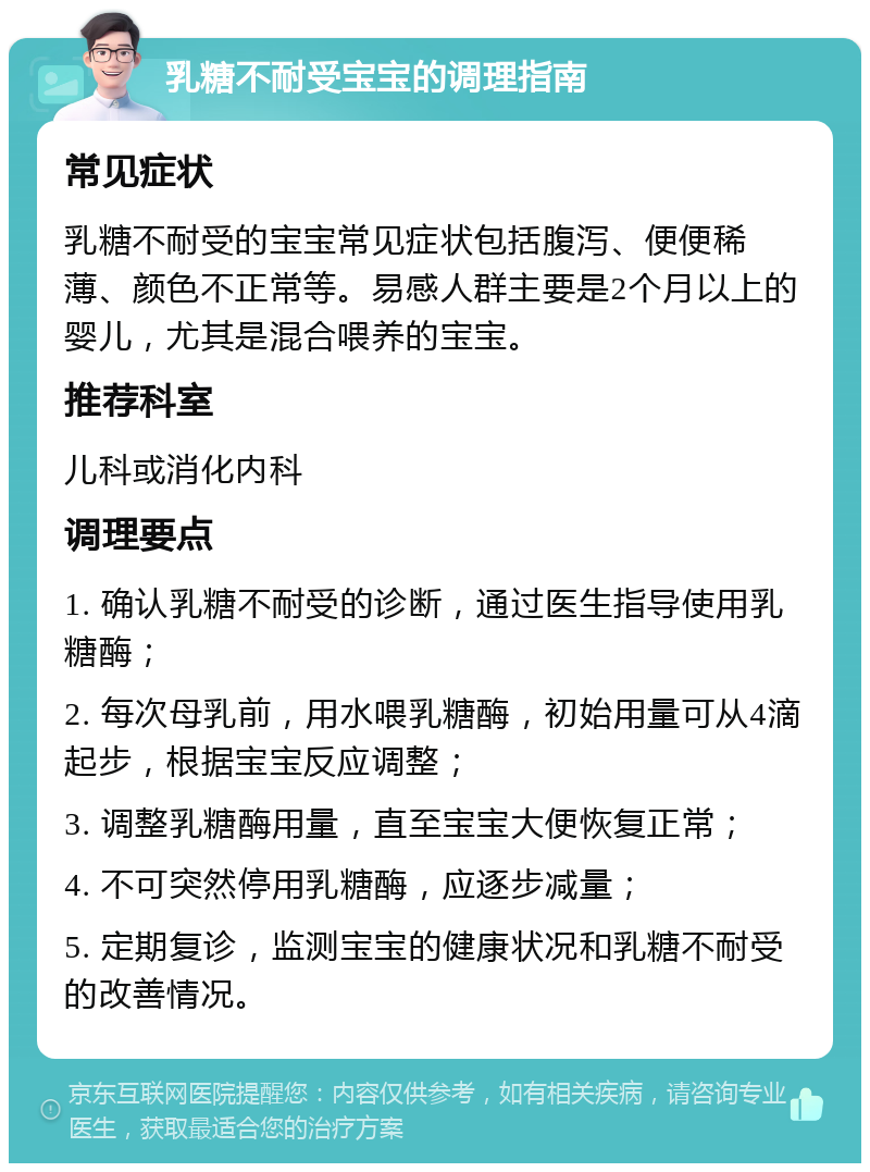 乳糖不耐受宝宝的调理指南 常见症状 乳糖不耐受的宝宝常见症状包括腹泻、便便稀薄、颜色不正常等。易感人群主要是2个月以上的婴儿，尤其是混合喂养的宝宝。 推荐科室 儿科或消化内科 调理要点 1. 确认乳糖不耐受的诊断，通过医生指导使用乳糖酶； 2. 每次母乳前，用水喂乳糖酶，初始用量可从4滴起步，根据宝宝反应调整； 3. 调整乳糖酶用量，直至宝宝大便恢复正常； 4. 不可突然停用乳糖酶，应逐步减量； 5. 定期复诊，监测宝宝的健康状况和乳糖不耐受的改善情况。