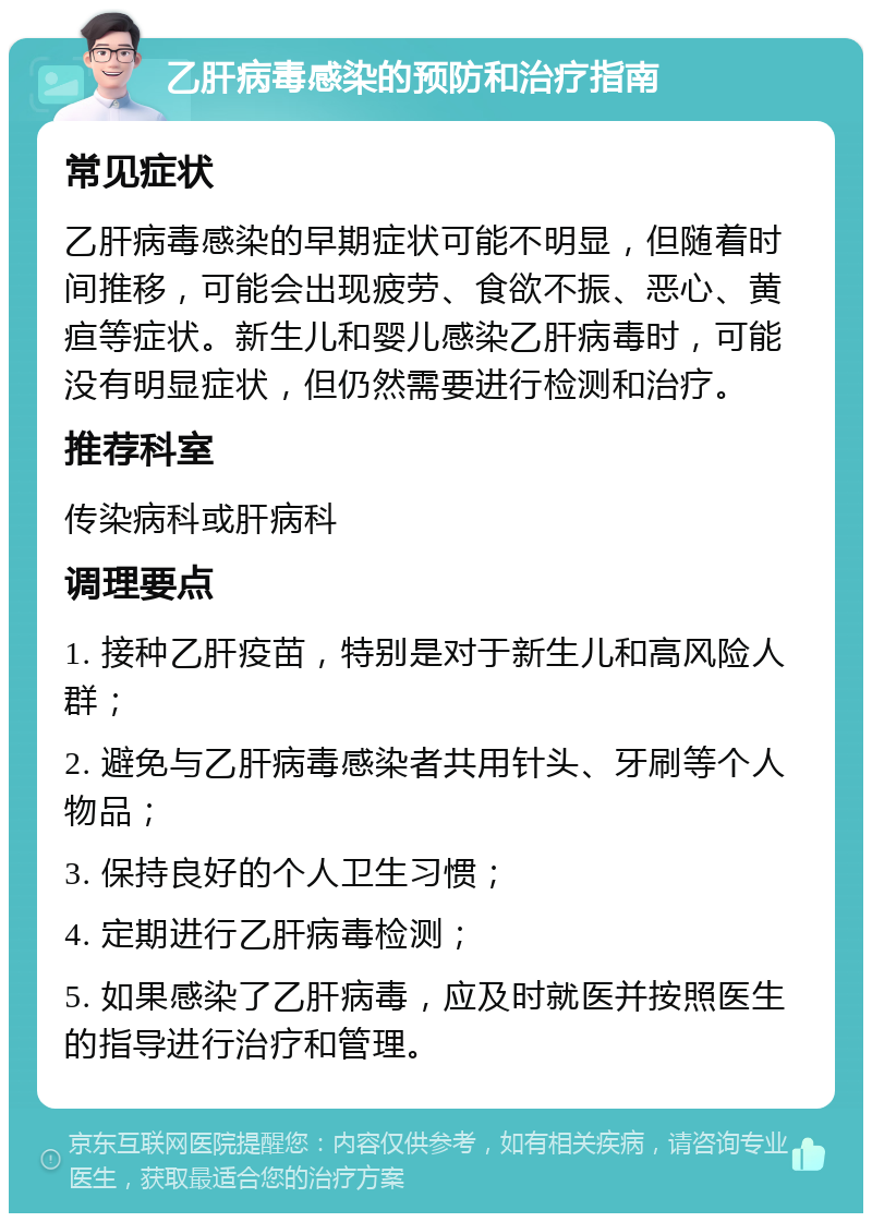 乙肝病毒感染的预防和治疗指南 常见症状 乙肝病毒感染的早期症状可能不明显，但随着时间推移，可能会出现疲劳、食欲不振、恶心、黄疸等症状。新生儿和婴儿感染乙肝病毒时，可能没有明显症状，但仍然需要进行检测和治疗。 推荐科室 传染病科或肝病科 调理要点 1. 接种乙肝疫苗，特别是对于新生儿和高风险人群； 2. 避免与乙肝病毒感染者共用针头、牙刷等个人物品； 3. 保持良好的个人卫生习惯； 4. 定期进行乙肝病毒检测； 5. 如果感染了乙肝病毒，应及时就医并按照医生的指导进行治疗和管理。