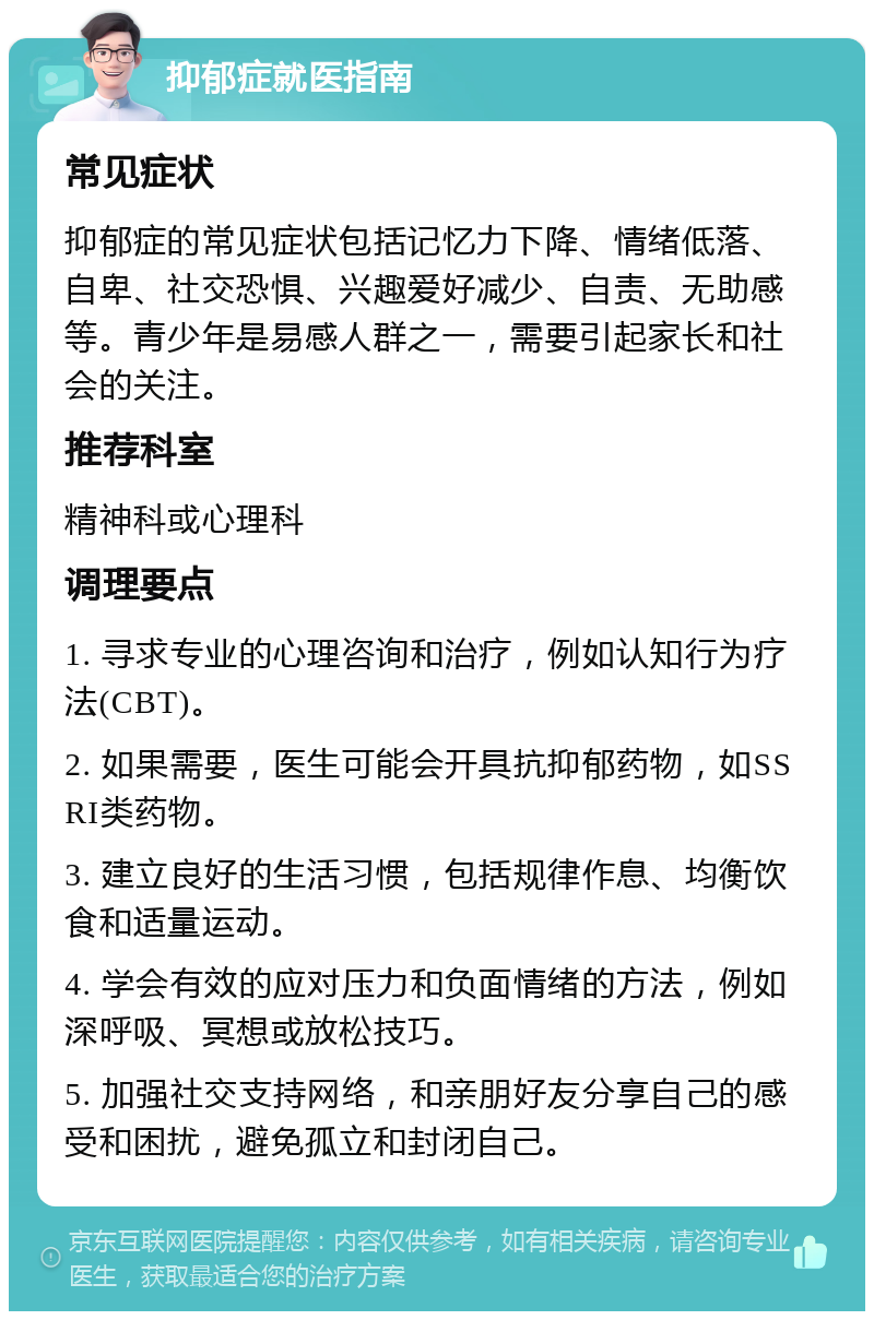 抑郁症就医指南 常见症状 抑郁症的常见症状包括记忆力下降、情绪低落、自卑、社交恐惧、兴趣爱好减少、自责、无助感等。青少年是易感人群之一，需要引起家长和社会的关注。 推荐科室 精神科或心理科 调理要点 1. 寻求专业的心理咨询和治疗，例如认知行为疗法(CBT)。 2. 如果需要，医生可能会开具抗抑郁药物，如SSRI类药物。 3. 建立良好的生活习惯，包括规律作息、均衡饮食和适量运动。 4. 学会有效的应对压力和负面情绪的方法，例如深呼吸、冥想或放松技巧。 5. 加强社交支持网络，和亲朋好友分享自己的感受和困扰，避免孤立和封闭自己。