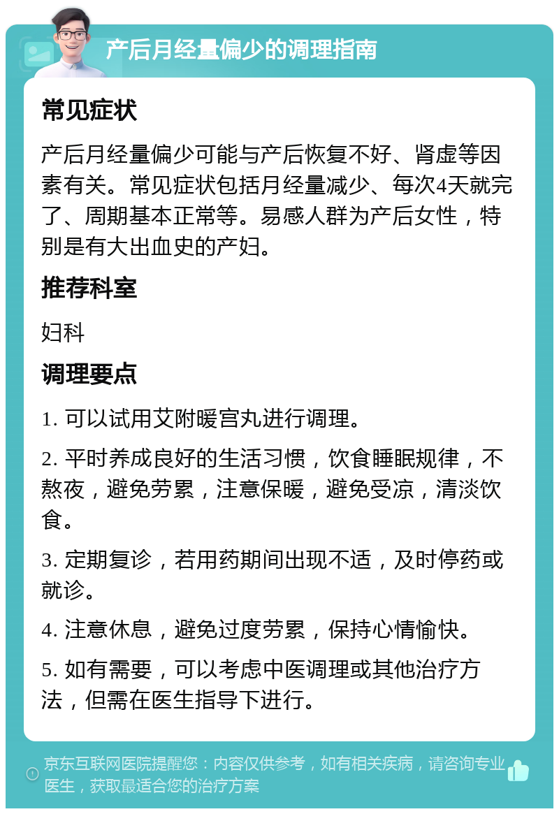 产后月经量偏少的调理指南 常见症状 产后月经量偏少可能与产后恢复不好、肾虚等因素有关。常见症状包括月经量减少、每次4天就完了、周期基本正常等。易感人群为产后女性，特别是有大出血史的产妇。 推荐科室 妇科 调理要点 1. 可以试用艾附暖宫丸进行调理。 2. 平时养成良好的生活习惯，饮食睡眠规律，不熬夜，避免劳累，注意保暖，避免受凉，清淡饮食。 3. 定期复诊，若用药期间出现不适，及时停药或就诊。 4. 注意休息，避免过度劳累，保持心情愉快。 5. 如有需要，可以考虑中医调理或其他治疗方法，但需在医生指导下进行。