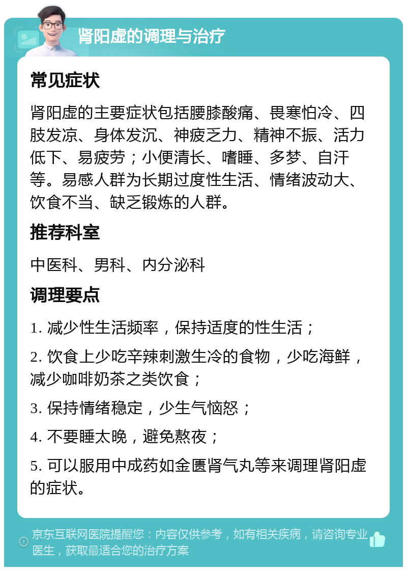 肾阳虚的调理与治疗 常见症状 肾阳虚的主要症状包括腰膝酸痛、畏寒怕冷、四肢发凉、身体发沉、神疲乏力、精神不振、活力低下、易疲劳；小便清长、嗜睡、多梦、自汗等。易感人群为长期过度性生活、情绪波动大、饮食不当、缺乏锻炼的人群。 推荐科室 中医科、男科、内分泌科 调理要点 1. 减少性生活频率，保持适度的性生活； 2. 饮食上少吃辛辣刺激生冷的食物，少吃海鲜，减少咖啡奶茶之类饮食； 3. 保持情绪稳定，少生气恼怒； 4. 不要睡太晚，避免熬夜； 5. 可以服用中成药如金匮肾气丸等来调理肾阳虚的症状。