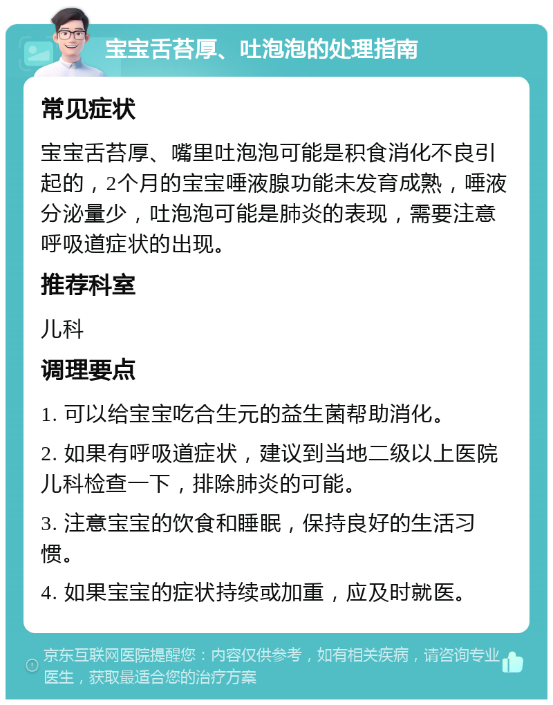 宝宝舌苔厚、吐泡泡的处理指南 常见症状 宝宝舌苔厚、嘴里吐泡泡可能是积食消化不良引起的，2个月的宝宝唾液腺功能未发育成熟，唾液分泌量少，吐泡泡可能是肺炎的表现，需要注意呼吸道症状的出现。 推荐科室 儿科 调理要点 1. 可以给宝宝吃合生元的益生菌帮助消化。 2. 如果有呼吸道症状，建议到当地二级以上医院儿科检查一下，排除肺炎的可能。 3. 注意宝宝的饮食和睡眠，保持良好的生活习惯。 4. 如果宝宝的症状持续或加重，应及时就医。