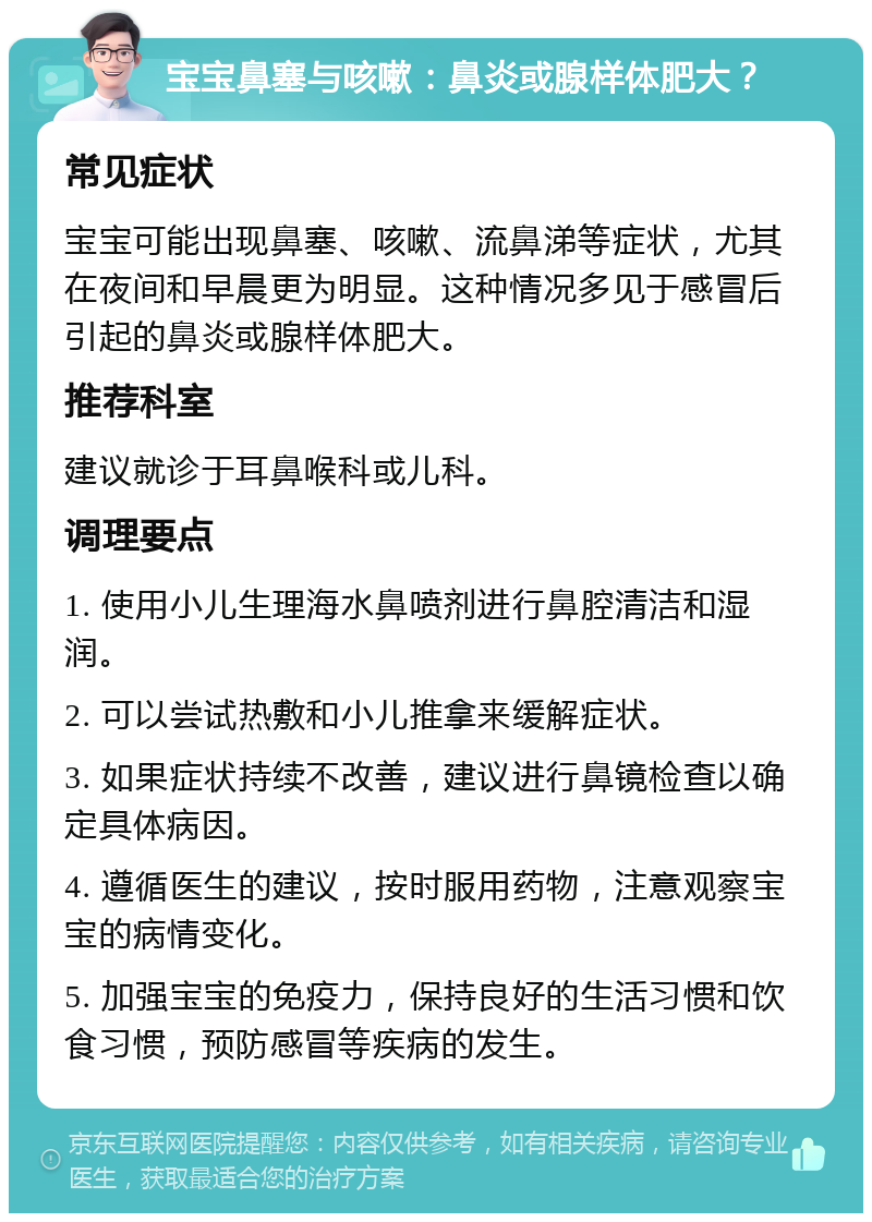 宝宝鼻塞与咳嗽：鼻炎或腺样体肥大？ 常见症状 宝宝可能出现鼻塞、咳嗽、流鼻涕等症状，尤其在夜间和早晨更为明显。这种情况多见于感冒后引起的鼻炎或腺样体肥大。 推荐科室 建议就诊于耳鼻喉科或儿科。 调理要点 1. 使用小儿生理海水鼻喷剂进行鼻腔清洁和湿润。 2. 可以尝试热敷和小儿推拿来缓解症状。 3. 如果症状持续不改善，建议进行鼻镜检查以确定具体病因。 4. 遵循医生的建议，按时服用药物，注意观察宝宝的病情变化。 5. 加强宝宝的免疫力，保持良好的生活习惯和饮食习惯，预防感冒等疾病的发生。