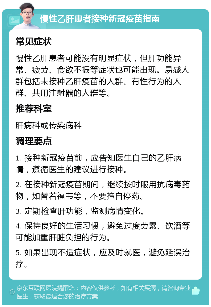 慢性乙肝患者接种新冠疫苗指南 常见症状 慢性乙肝患者可能没有明显症状，但肝功能异常、疲劳、食欲不振等症状也可能出现。易感人群包括未接种乙肝疫苗的人群、有性行为的人群、共用注射器的人群等。 推荐科室 肝病科或传染病科 调理要点 1. 接种新冠疫苗前，应告知医生自己的乙肝病情，遵循医生的建议进行接种。 2. 在接种新冠疫苗期间，继续按时服用抗病毒药物，如替若福韦等，不要擅自停药。 3. 定期检查肝功能，监测病情变化。 4. 保持良好的生活习惯，避免过度劳累、饮酒等可能加重肝脏负担的行为。 5. 如果出现不适症状，应及时就医，避免延误治疗。