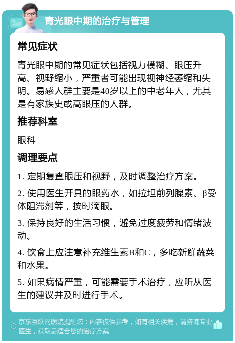 青光眼中期的治疗与管理 常见症状 青光眼中期的常见症状包括视力模糊、眼压升高、视野缩小，严重者可能出现视神经萎缩和失明。易感人群主要是40岁以上的中老年人，尤其是有家族史或高眼压的人群。 推荐科室 眼科 调理要点 1. 定期复查眼压和视野，及时调整治疗方案。 2. 使用医生开具的眼药水，如拉坦前列腺素、β受体阻滞剂等，按时滴眼。 3. 保持良好的生活习惯，避免过度疲劳和情绪波动。 4. 饮食上应注意补充维生素B和C，多吃新鲜蔬菜和水果。 5. 如果病情严重，可能需要手术治疗，应听从医生的建议并及时进行手术。