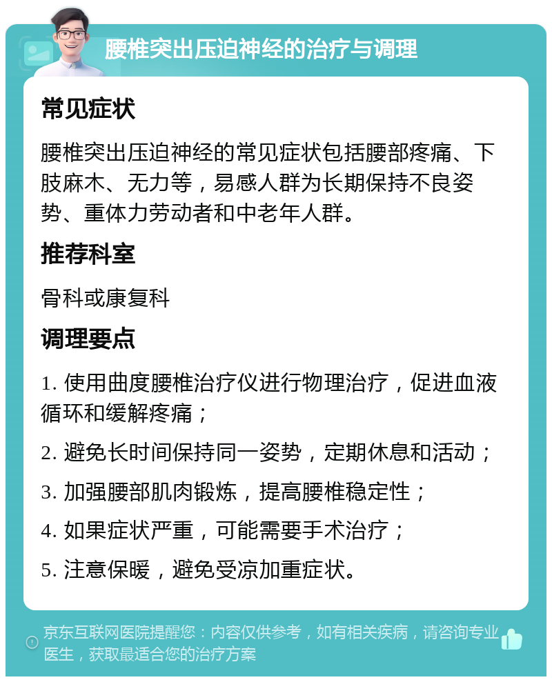 腰椎突出压迫神经的治疗与调理 常见症状 腰椎突出压迫神经的常见症状包括腰部疼痛、下肢麻木、无力等，易感人群为长期保持不良姿势、重体力劳动者和中老年人群。 推荐科室 骨科或康复科 调理要点 1. 使用曲度腰椎治疗仪进行物理治疗，促进血液循环和缓解疼痛； 2. 避免长时间保持同一姿势，定期休息和活动； 3. 加强腰部肌肉锻炼，提高腰椎稳定性； 4. 如果症状严重，可能需要手术治疗； 5. 注意保暖，避免受凉加重症状。