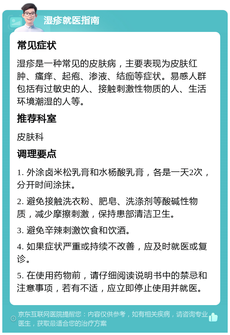 湿疹就医指南 常见症状 湿疹是一种常见的皮肤病，主要表现为皮肤红肿、瘙痒、起疱、渗液、结痂等症状。易感人群包括有过敏史的人、接触刺激性物质的人、生活环境潮湿的人等。 推荐科室 皮肤科 调理要点 1. 外涂卤米松乳膏和水杨酸乳膏，各是一天2次，分开时间涂抹。 2. 避免接触洗衣粉、肥皂、洗涤剂等酸碱性物质，减少摩擦刺激，保持患部清洁卫生。 3. 避免辛辣刺激饮食和饮酒。 4. 如果症状严重或持续不改善，应及时就医或复诊。 5. 在使用药物前，请仔细阅读说明书中的禁忌和注意事项，若有不适，应立即停止使用并就医。