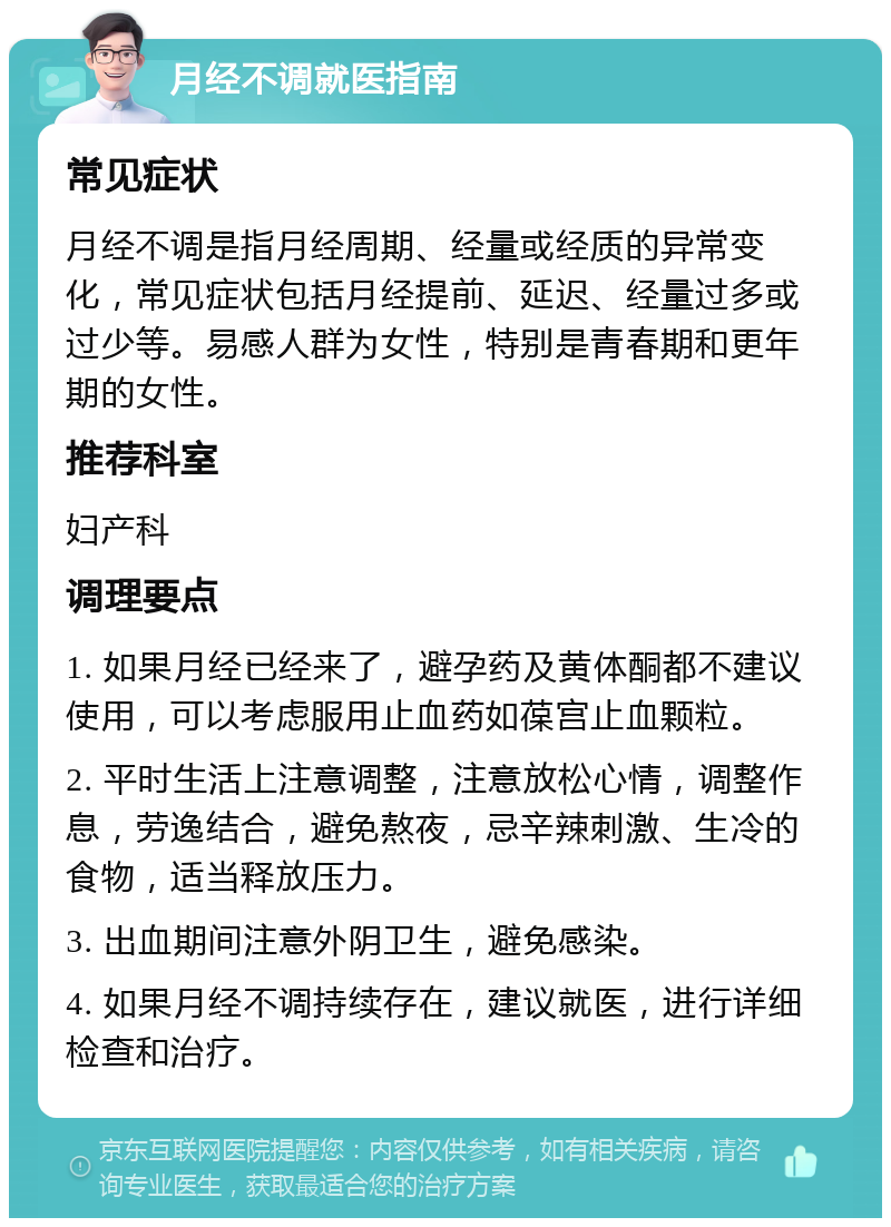 月经不调就医指南 常见症状 月经不调是指月经周期、经量或经质的异常变化，常见症状包括月经提前、延迟、经量过多或过少等。易感人群为女性，特别是青春期和更年期的女性。 推荐科室 妇产科 调理要点 1. 如果月经已经来了，避孕药及黄体酮都不建议使用，可以考虑服用止血药如葆宫止血颗粒。 2. 平时生活上注意调整，注意放松心情，调整作息，劳逸结合，避免熬夜，忌辛辣刺激、生冷的食物，适当释放压力。 3. 出血期间注意外阴卫生，避免感染。 4. 如果月经不调持续存在，建议就医，进行详细检查和治疗。