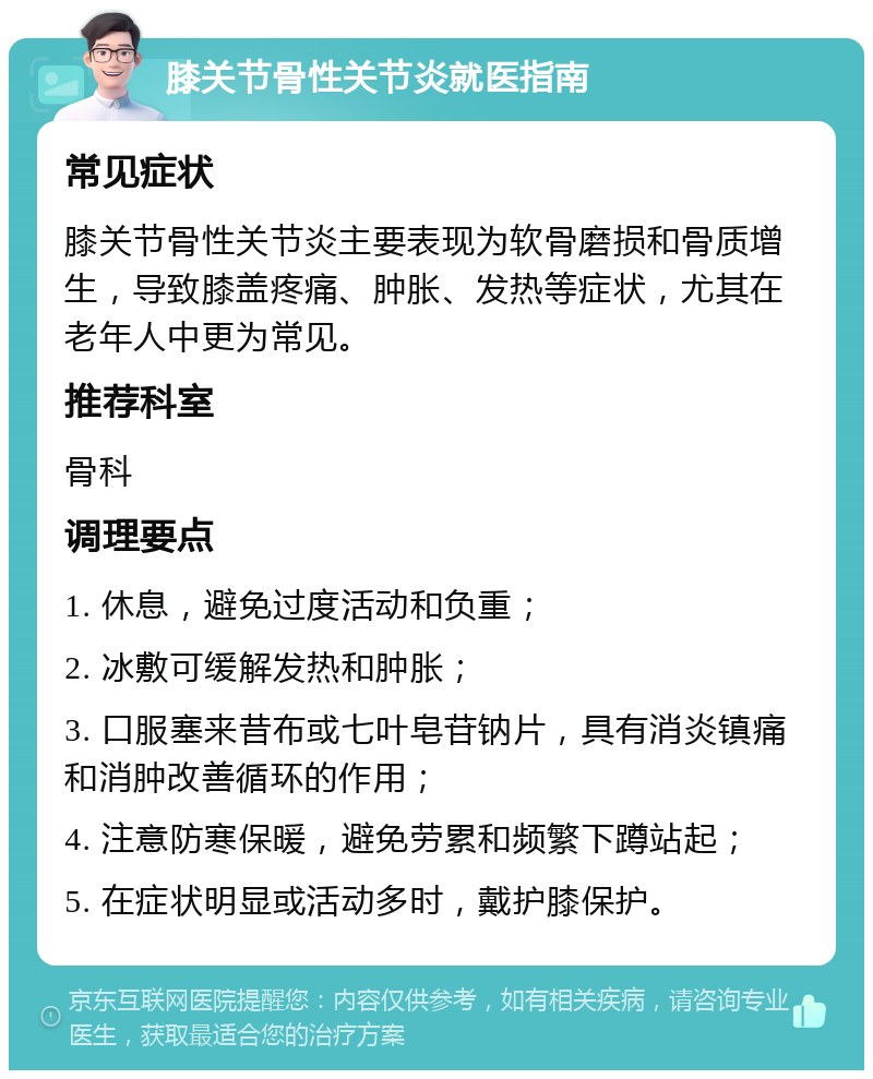 膝关节骨性关节炎就医指南 常见症状 膝关节骨性关节炎主要表现为软骨磨损和骨质增生，导致膝盖疼痛、肿胀、发热等症状，尤其在老年人中更为常见。 推荐科室 骨科 调理要点 1. 休息，避免过度活动和负重； 2. 冰敷可缓解发热和肿胀； 3. 口服塞来昔布或七叶皂苷钠片，具有消炎镇痛和消肿改善循环的作用； 4. 注意防寒保暖，避免劳累和频繁下蹲站起； 5. 在症状明显或活动多时，戴护膝保护。