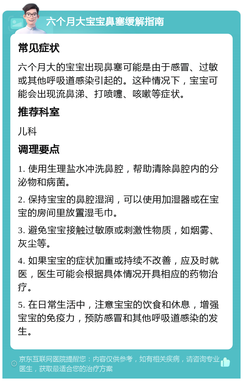 六个月大宝宝鼻塞缓解指南 常见症状 六个月大的宝宝出现鼻塞可能是由于感冒、过敏或其他呼吸道感染引起的。这种情况下，宝宝可能会出现流鼻涕、打喷嚏、咳嗽等症状。 推荐科室 儿科 调理要点 1. 使用生理盐水冲洗鼻腔，帮助清除鼻腔内的分泌物和病菌。 2. 保持宝宝的鼻腔湿润，可以使用加湿器或在宝宝的房间里放置湿毛巾。 3. 避免宝宝接触过敏原或刺激性物质，如烟雾、灰尘等。 4. 如果宝宝的症状加重或持续不改善，应及时就医，医生可能会根据具体情况开具相应的药物治疗。 5. 在日常生活中，注意宝宝的饮食和休息，增强宝宝的免疫力，预防感冒和其他呼吸道感染的发生。