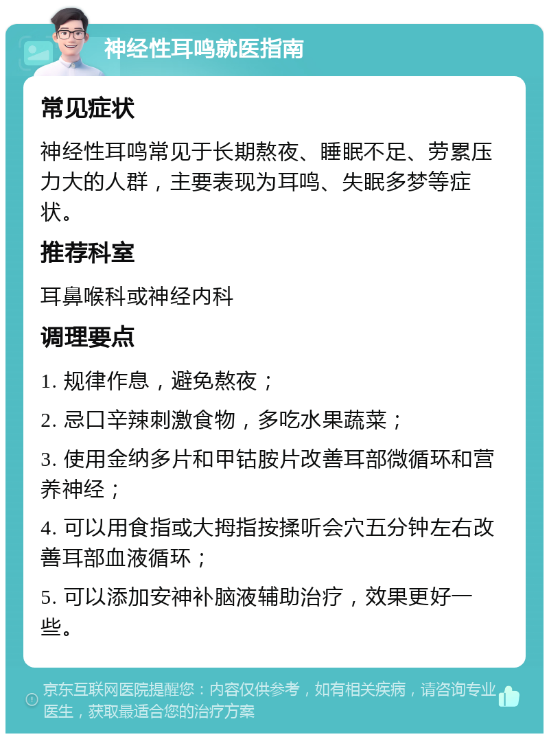 神经性耳鸣就医指南 常见症状 神经性耳鸣常见于长期熬夜、睡眠不足、劳累压力大的人群，主要表现为耳鸣、失眠多梦等症状。 推荐科室 耳鼻喉科或神经内科 调理要点 1. 规律作息，避免熬夜； 2. 忌口辛辣刺激食物，多吃水果蔬菜； 3. 使用金纳多片和甲钴胺片改善耳部微循环和营养神经； 4. 可以用食指或大拇指按揉听会穴五分钟左右改善耳部血液循环； 5. 可以添加安神补脑液辅助治疗，效果更好一些。