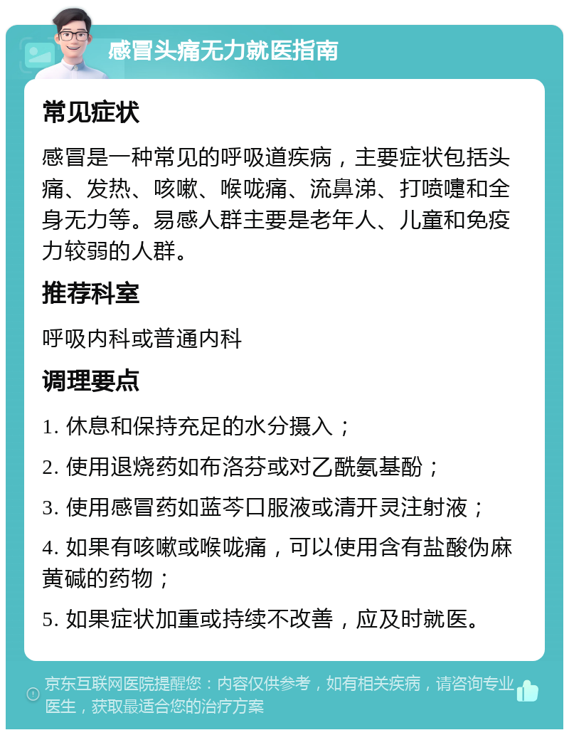 感冒头痛无力就医指南 常见症状 感冒是一种常见的呼吸道疾病，主要症状包括头痛、发热、咳嗽、喉咙痛、流鼻涕、打喷嚏和全身无力等。易感人群主要是老年人、儿童和免疫力较弱的人群。 推荐科室 呼吸内科或普通内科 调理要点 1. 休息和保持充足的水分摄入； 2. 使用退烧药如布洛芬或对乙酰氨基酚； 3. 使用感冒药如蓝芩口服液或清开灵注射液； 4. 如果有咳嗽或喉咙痛，可以使用含有盐酸伪麻黄碱的药物； 5. 如果症状加重或持续不改善，应及时就医。