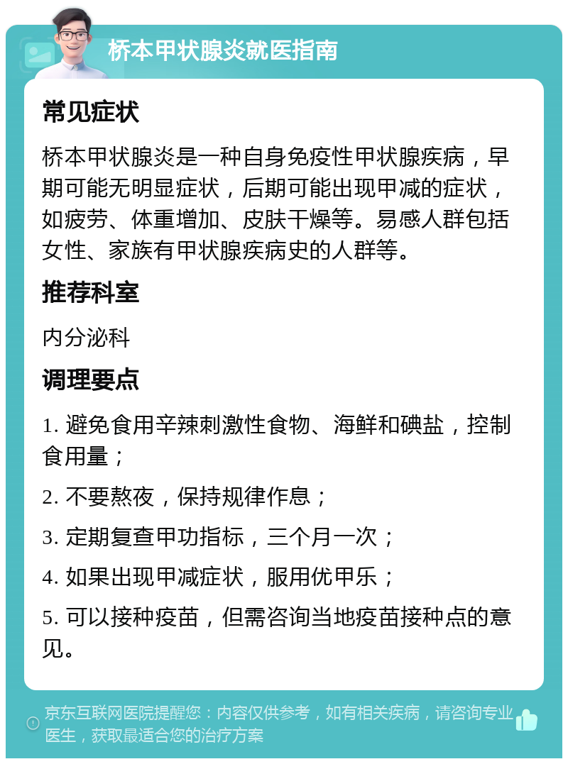 桥本甲状腺炎就医指南 常见症状 桥本甲状腺炎是一种自身免疫性甲状腺疾病，早期可能无明显症状，后期可能出现甲减的症状，如疲劳、体重增加、皮肤干燥等。易感人群包括女性、家族有甲状腺疾病史的人群等。 推荐科室 内分泌科 调理要点 1. 避免食用辛辣刺激性食物、海鲜和碘盐，控制食用量； 2. 不要熬夜，保持规律作息； 3. 定期复查甲功指标，三个月一次； 4. 如果出现甲减症状，服用优甲乐； 5. 可以接种疫苗，但需咨询当地疫苗接种点的意见。