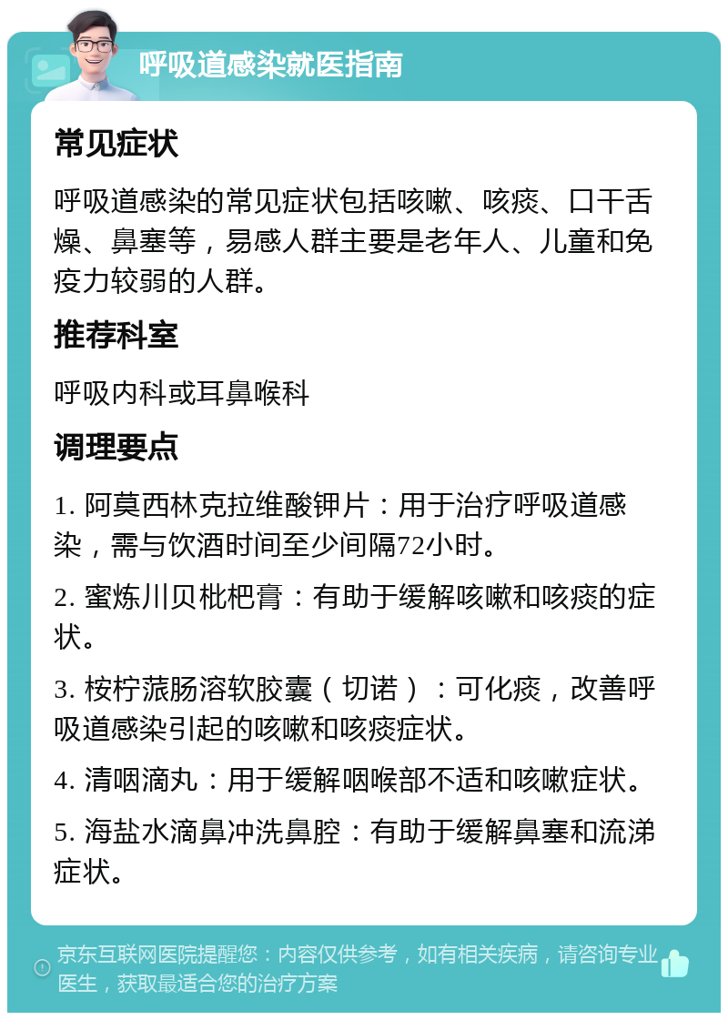 呼吸道感染就医指南 常见症状 呼吸道感染的常见症状包括咳嗽、咳痰、口干舌燥、鼻塞等，易感人群主要是老年人、儿童和免疫力较弱的人群。 推荐科室 呼吸内科或耳鼻喉科 调理要点 1. 阿莫西林克拉维酸钾片：用于治疗呼吸道感染，需与饮酒时间至少间隔72小时。 2. 蜜炼川贝枇杷膏：有助于缓解咳嗽和咳痰的症状。 3. 桉柠蒎肠溶软胶囊（切诺）：可化痰，改善呼吸道感染引起的咳嗽和咳痰症状。 4. 清咽滴丸：用于缓解咽喉部不适和咳嗽症状。 5. 海盐水滴鼻冲洗鼻腔：有助于缓解鼻塞和流涕症状。