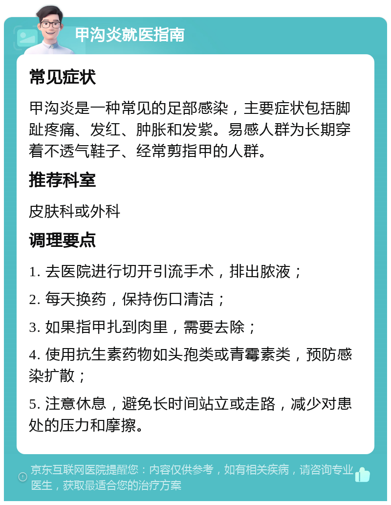 甲沟炎就医指南 常见症状 甲沟炎是一种常见的足部感染，主要症状包括脚趾疼痛、发红、肿胀和发紫。易感人群为长期穿着不透气鞋子、经常剪指甲的人群。 推荐科室 皮肤科或外科 调理要点 1. 去医院进行切开引流手术，排出脓液； 2. 每天换药，保持伤口清洁； 3. 如果指甲扎到肉里，需要去除； 4. 使用抗生素药物如头孢类或青霉素类，预防感染扩散； 5. 注意休息，避免长时间站立或走路，减少对患处的压力和摩擦。