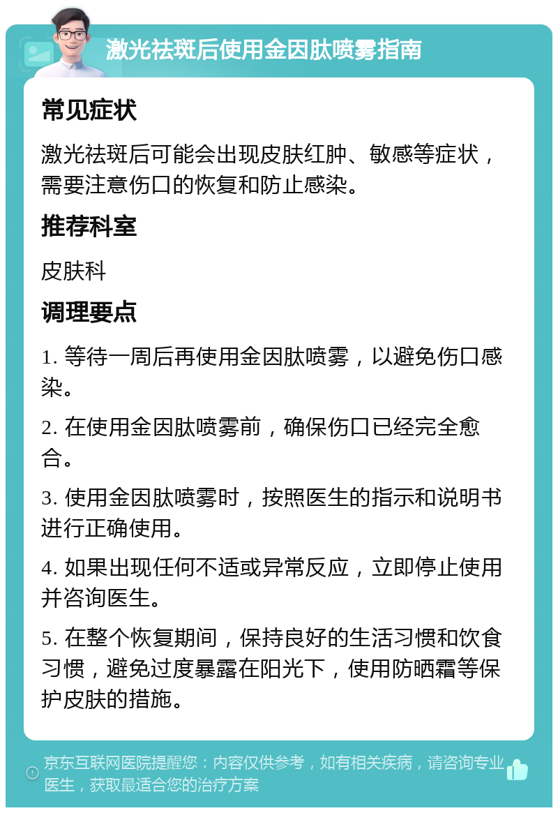 激光祛斑后使用金因肽喷雾指南 常见症状 激光祛斑后可能会出现皮肤红肿、敏感等症状，需要注意伤口的恢复和防止感染。 推荐科室 皮肤科 调理要点 1. 等待一周后再使用金因肽喷雾，以避免伤口感染。 2. 在使用金因肽喷雾前，确保伤口已经完全愈合。 3. 使用金因肽喷雾时，按照医生的指示和说明书进行正确使用。 4. 如果出现任何不适或异常反应，立即停止使用并咨询医生。 5. 在整个恢复期间，保持良好的生活习惯和饮食习惯，避免过度暴露在阳光下，使用防晒霜等保护皮肤的措施。