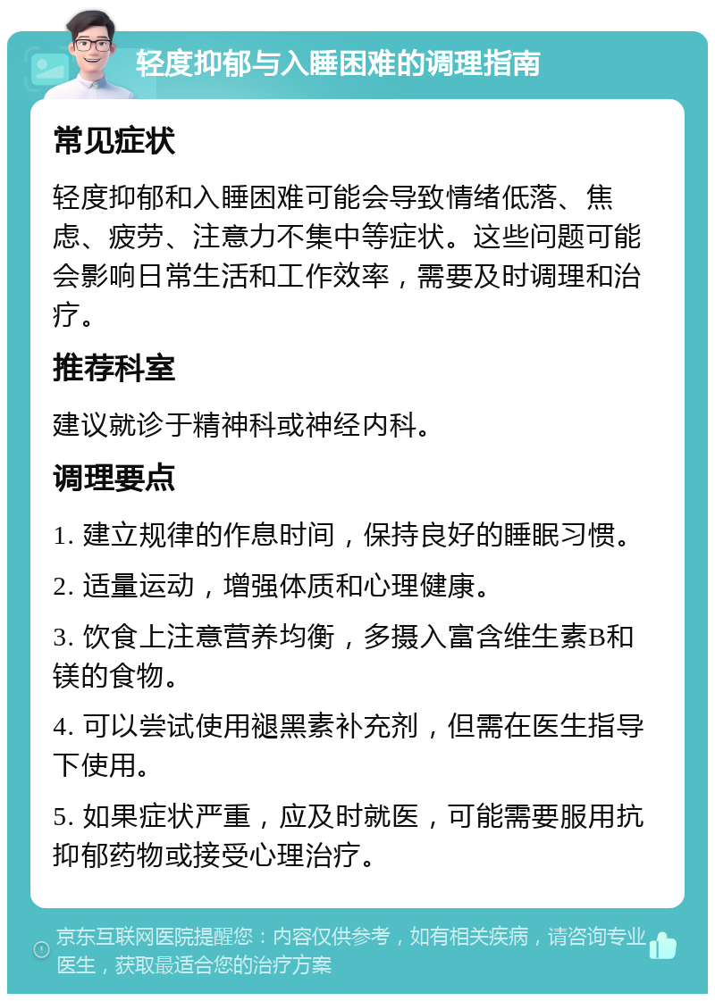 轻度抑郁与入睡困难的调理指南 常见症状 轻度抑郁和入睡困难可能会导致情绪低落、焦虑、疲劳、注意力不集中等症状。这些问题可能会影响日常生活和工作效率，需要及时调理和治疗。 推荐科室 建议就诊于精神科或神经内科。 调理要点 1. 建立规律的作息时间，保持良好的睡眠习惯。 2. 适量运动，增强体质和心理健康。 3. 饮食上注意营养均衡，多摄入富含维生素B和镁的食物。 4. 可以尝试使用褪黑素补充剂，但需在医生指导下使用。 5. 如果症状严重，应及时就医，可能需要服用抗抑郁药物或接受心理治疗。