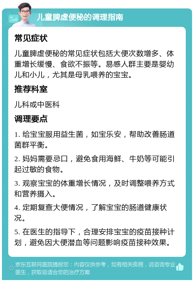 儿童脾虚便秘的调理指南 常见症状 儿童脾虚便秘的常见症状包括大便次数增多、体重增长缓慢、食欲不振等。易感人群主要是婴幼儿和小儿，尤其是母乳喂养的宝宝。 推荐科室 儿科或中医科 调理要点 1. 给宝宝服用益生菌，如宝乐安，帮助改善肠道菌群平衡。 2. 妈妈需要忌口，避免食用海鲜、牛奶等可能引起过敏的食物。 3. 观察宝宝的体重增长情况，及时调整喂养方式和营养摄入。 4. 定期复查大便情况，了解宝宝的肠道健康状况。 5. 在医生的指导下，合理安排宝宝的疫苗接种计划，避免因大便潜血等问题影响疫苗接种效果。