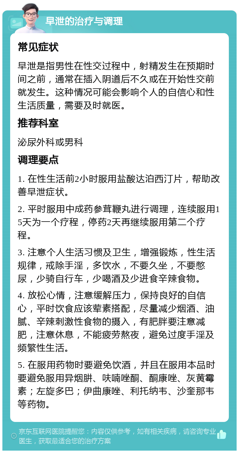 早泄的治疗与调理 常见症状 早泄是指男性在性交过程中，射精发生在预期时间之前，通常在插入阴道后不久或在开始性交前就发生。这种情况可能会影响个人的自信心和性生活质量，需要及时就医。 推荐科室 泌尿外科或男科 调理要点 1. 在性生活前2小时服用盐酸达泊西汀片，帮助改善早泄症状。 2. 平时服用中成药参茸鞭丸进行调理，连续服用15天为一个疗程，停药2天再继续服用第二个疗程。 3. 注意个人生活习惯及卫生，增强锻炼，性生活规律，戒除手淫，多饮水，不要久坐，不要憋尿，少骑自行车，少喝酒及少进食辛辣食物。 4. 放松心情，注意缓解压力，保持良好的自信心，平时饮食应该荤素搭配，尽量减少烟酒、油腻、辛辣刺激性食物的摄入，有肥胖要注意减肥，注意休息，不能疲劳熬夜，避免过度手淫及频繁性生活。 5. 在服用药物时要避免饮酒，并且在服用本品时要避免服用异烟肼、呋喃唑酮、酮康唑、灰黄霉素；左旋多巴；伊曲康唑、利托纳韦、沙奎那韦等药物。