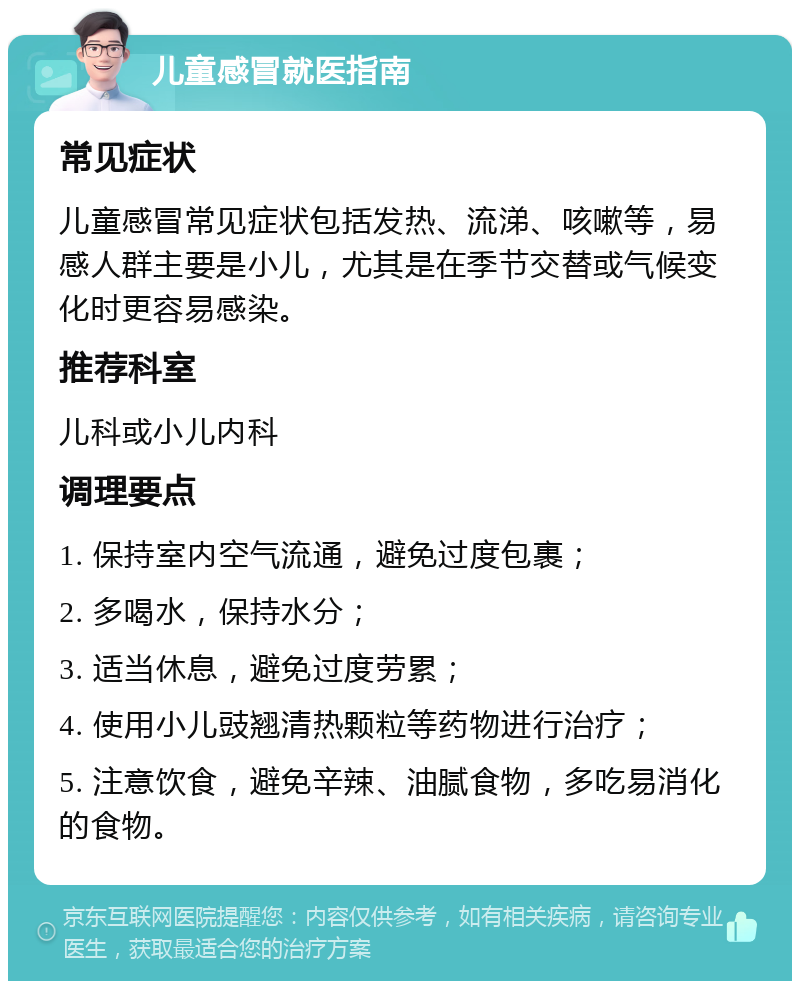 儿童感冒就医指南 常见症状 儿童感冒常见症状包括发热、流涕、咳嗽等，易感人群主要是小儿，尤其是在季节交替或气候变化时更容易感染。 推荐科室 儿科或小儿内科 调理要点 1. 保持室内空气流通，避免过度包裹； 2. 多喝水，保持水分； 3. 适当休息，避免过度劳累； 4. 使用小儿豉翘清热颗粒等药物进行治疗； 5. 注意饮食，避免辛辣、油腻食物，多吃易消化的食物。