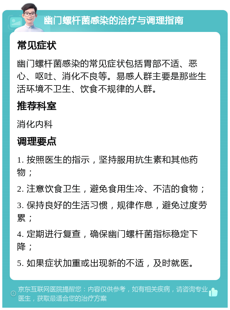 幽门螺杆菌感染的治疗与调理指南 常见症状 幽门螺杆菌感染的常见症状包括胃部不适、恶心、呕吐、消化不良等。易感人群主要是那些生活环境不卫生、饮食不规律的人群。 推荐科室 消化内科 调理要点 1. 按照医生的指示，坚持服用抗生素和其他药物； 2. 注意饮食卫生，避免食用生冷、不洁的食物； 3. 保持良好的生活习惯，规律作息，避免过度劳累； 4. 定期进行复查，确保幽门螺杆菌指标稳定下降； 5. 如果症状加重或出现新的不适，及时就医。