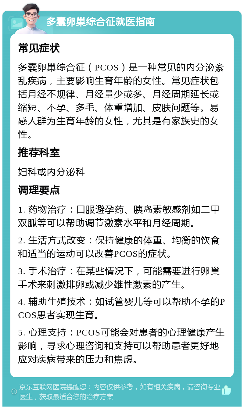 多囊卵巢综合征就医指南 常见症状 多囊卵巢综合征（PCOS）是一种常见的内分泌紊乱疾病，主要影响生育年龄的女性。常见症状包括月经不规律、月经量少或多、月经周期延长或缩短、不孕、多毛、体重增加、皮肤问题等。易感人群为生育年龄的女性，尤其是有家族史的女性。 推荐科室 妇科或内分泌科 调理要点 1. 药物治疗：口服避孕药、胰岛素敏感剂如二甲双胍等可以帮助调节激素水平和月经周期。 2. 生活方式改变：保持健康的体重、均衡的饮食和适当的运动可以改善PCOS的症状。 3. 手术治疗：在某些情况下，可能需要进行卵巢手术来刺激排卵或减少雄性激素的产生。 4. 辅助生殖技术：如试管婴儿等可以帮助不孕的PCOS患者实现生育。 5. 心理支持：PCOS可能会对患者的心理健康产生影响，寻求心理咨询和支持可以帮助患者更好地应对疾病带来的压力和焦虑。