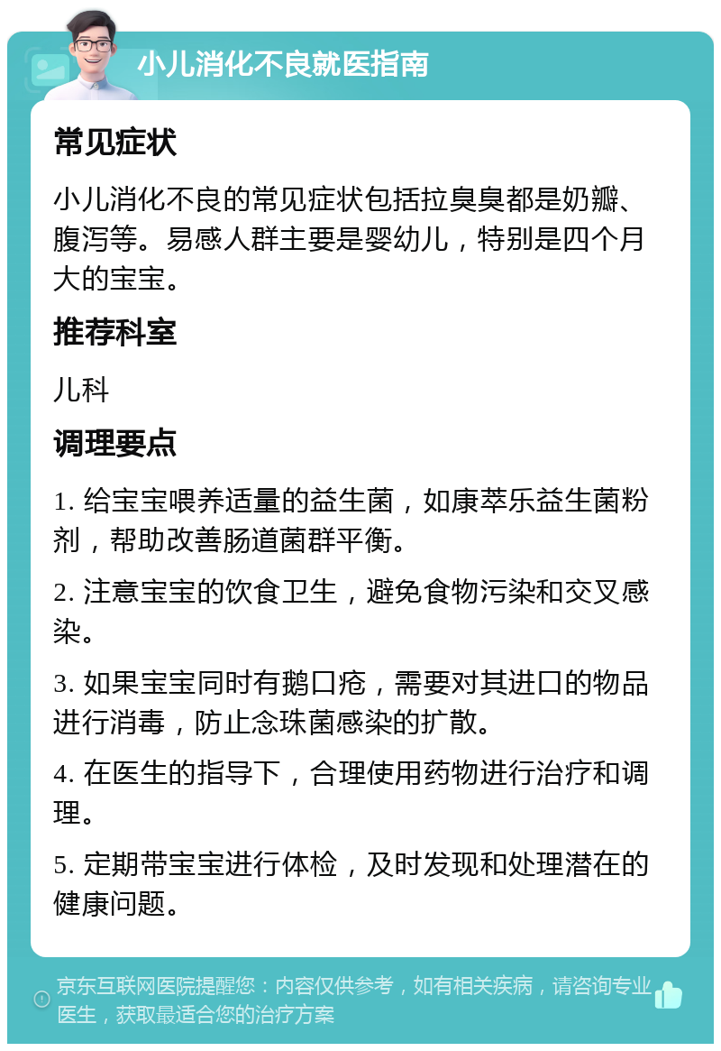 小儿消化不良就医指南 常见症状 小儿消化不良的常见症状包括拉臭臭都是奶瓣、腹泻等。易感人群主要是婴幼儿，特别是四个月大的宝宝。 推荐科室 儿科 调理要点 1. 给宝宝喂养适量的益生菌，如康萃乐益生菌粉剂，帮助改善肠道菌群平衡。 2. 注意宝宝的饮食卫生，避免食物污染和交叉感染。 3. 如果宝宝同时有鹅口疮，需要对其进口的物品进行消毒，防止念珠菌感染的扩散。 4. 在医生的指导下，合理使用药物进行治疗和调理。 5. 定期带宝宝进行体检，及时发现和处理潜在的健康问题。