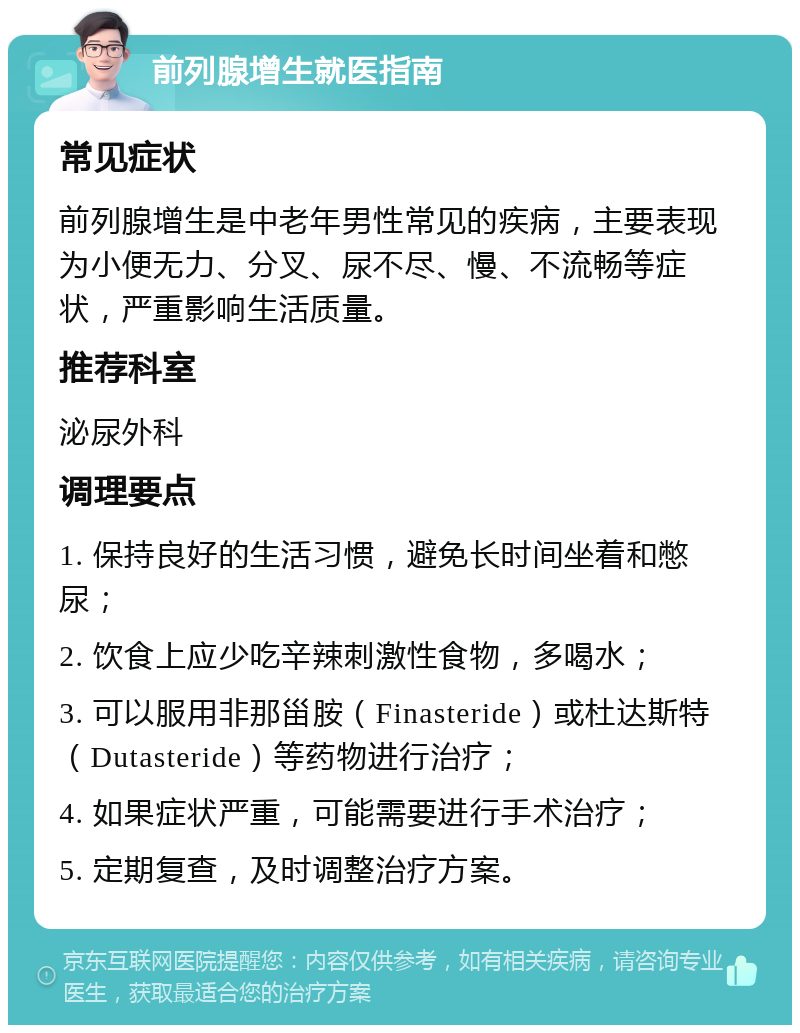 前列腺增生就医指南 常见症状 前列腺增生是中老年男性常见的疾病，主要表现为小便无力、分叉、尿不尽、慢、不流畅等症状，严重影响生活质量。 推荐科室 泌尿外科 调理要点 1. 保持良好的生活习惯，避免长时间坐着和憋尿； 2. 饮食上应少吃辛辣刺激性食物，多喝水； 3. 可以服用非那甾胺（Finasteride）或杜达斯特（Dutasteride）等药物进行治疗； 4. 如果症状严重，可能需要进行手术治疗； 5. 定期复查，及时调整治疗方案。