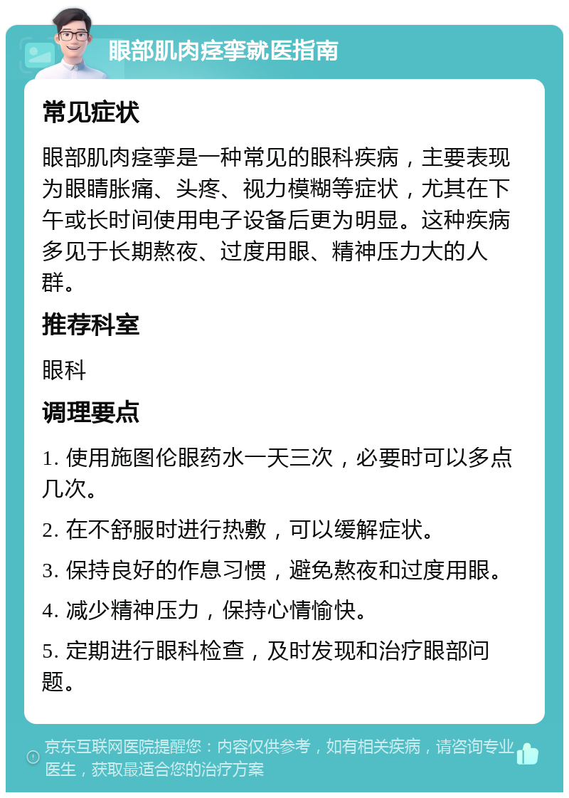 眼部肌肉痉挛就医指南 常见症状 眼部肌肉痉挛是一种常见的眼科疾病，主要表现为眼睛胀痛、头疼、视力模糊等症状，尤其在下午或长时间使用电子设备后更为明显。这种疾病多见于长期熬夜、过度用眼、精神压力大的人群。 推荐科室 眼科 调理要点 1. 使用施图伦眼药水一天三次，必要时可以多点几次。 2. 在不舒服时进行热敷，可以缓解症状。 3. 保持良好的作息习惯，避免熬夜和过度用眼。 4. 减少精神压力，保持心情愉快。 5. 定期进行眼科检查，及时发现和治疗眼部问题。