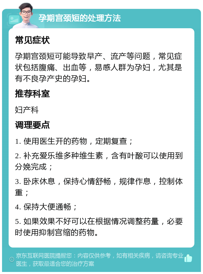 孕期宫颈短的处理方法 常见症状 孕期宫颈短可能导致早产、流产等问题，常见症状包括腹痛、出血等，易感人群为孕妇，尤其是有不良孕产史的孕妇。 推荐科室 妇产科 调理要点 1. 使用医生开的药物，定期复查； 2. 补充爱乐维多种维生素，含有叶酸可以使用到分娩完成； 3. 卧床休息，保持心情舒畅，规律作息，控制体重； 4. 保持大便通畅； 5. 如果效果不好可以在根据情况调整药量，必要时使用抑制宫缩的药物。