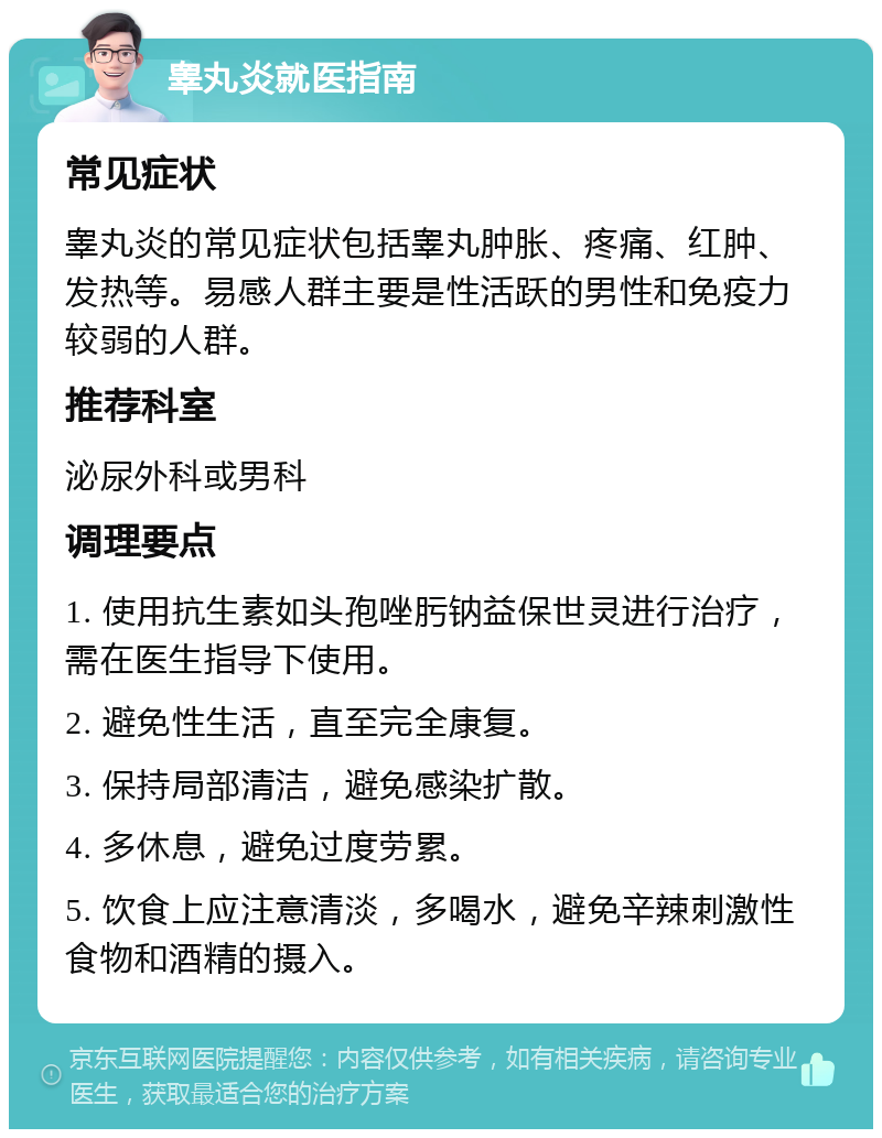 睾丸炎就医指南 常见症状 睾丸炎的常见症状包括睾丸肿胀、疼痛、红肿、发热等。易感人群主要是性活跃的男性和免疫力较弱的人群。 推荐科室 泌尿外科或男科 调理要点 1. 使用抗生素如头孢唑肟钠益保世灵进行治疗，需在医生指导下使用。 2. 避免性生活，直至完全康复。 3. 保持局部清洁，避免感染扩散。 4. 多休息，避免过度劳累。 5. 饮食上应注意清淡，多喝水，避免辛辣刺激性食物和酒精的摄入。