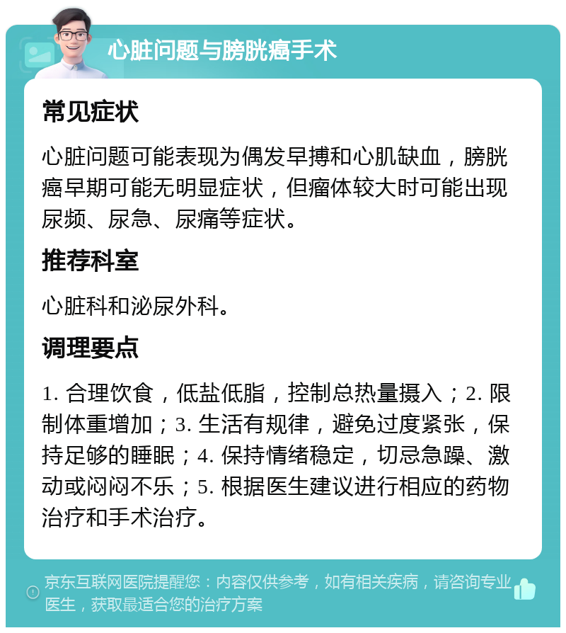 心脏问题与膀胱癌手术 常见症状 心脏问题可能表现为偶发早搏和心肌缺血，膀胱癌早期可能无明显症状，但瘤体较大时可能出现尿频、尿急、尿痛等症状。 推荐科室 心脏科和泌尿外科。 调理要点 1. 合理饮食，低盐低脂，控制总热量摄入；2. 限制体重增加；3. 生活有规律，避免过度紧张，保持足够的睡眠；4. 保持情绪稳定，切忌急躁、激动或闷闷不乐；5. 根据医生建议进行相应的药物治疗和手术治疗。