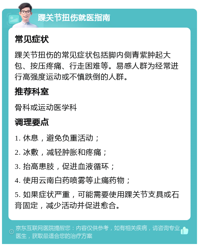 踝关节扭伤就医指南 常见症状 踝关节扭伤的常见症状包括脚内侧青紫肿起大包、按压疼痛、行走困难等。易感人群为经常进行高强度运动或不慎跌倒的人群。 推荐科室 骨科或运动医学科 调理要点 1. 休息，避免负重活动； 2. 冰敷，减轻肿胀和疼痛； 3. 抬高患肢，促进血液循环； 4. 使用云南白药喷雾等止痛药物； 5. 如果症状严重，可能需要使用踝关节支具或石膏固定，减少活动并促进愈合。