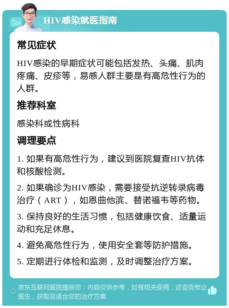 HIV感染就医指南 常见症状 HIV感染的早期症状可能包括发热、头痛、肌肉疼痛、皮疹等，易感人群主要是有高危性行为的人群。 推荐科室 感染科或性病科 调理要点 1. 如果有高危性行为，建议到医院复查HIV抗体和核酸检测。 2. 如果确诊为HIV感染，需要接受抗逆转录病毒治疗（ART），如恩曲他滨、替诺福韦等药物。 3. 保持良好的生活习惯，包括健康饮食、适量运动和充足休息。 4. 避免高危性行为，使用安全套等防护措施。 5. 定期进行体检和监测，及时调整治疗方案。