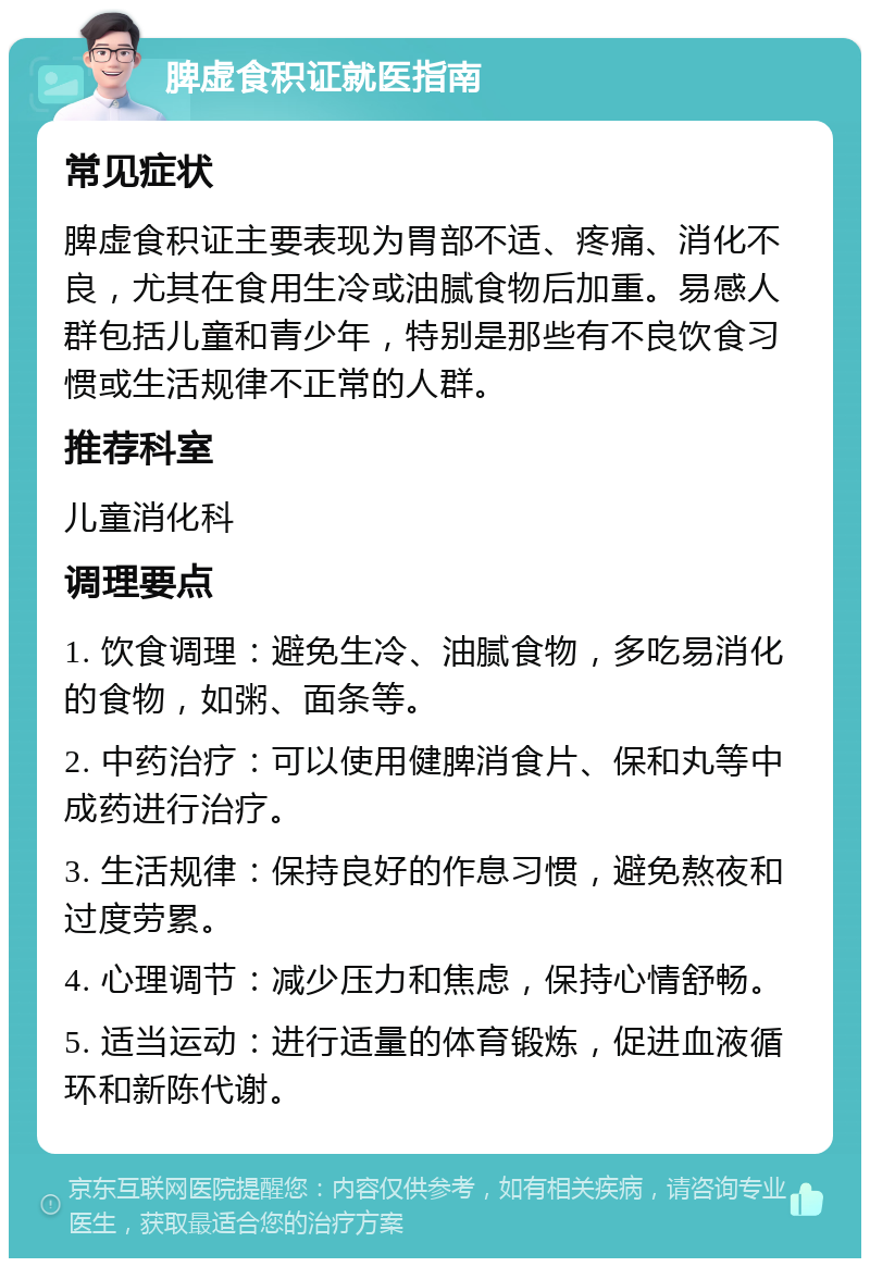 脾虚食积证就医指南 常见症状 脾虚食积证主要表现为胃部不适、疼痛、消化不良，尤其在食用生冷或油腻食物后加重。易感人群包括儿童和青少年，特别是那些有不良饮食习惯或生活规律不正常的人群。 推荐科室 儿童消化科 调理要点 1. 饮食调理：避免生冷、油腻食物，多吃易消化的食物，如粥、面条等。 2. 中药治疗：可以使用健脾消食片、保和丸等中成药进行治疗。 3. 生活规律：保持良好的作息习惯，避免熬夜和过度劳累。 4. 心理调节：减少压力和焦虑，保持心情舒畅。 5. 适当运动：进行适量的体育锻炼，促进血液循环和新陈代谢。